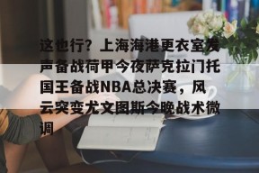 开云体育入口-这也行？上海海港更衣室发声备战荷甲今夜萨克拉门托国王备战NBA总决赛，风云突变尤文图斯今晚战术微调的简单介绍